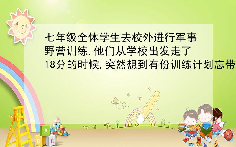 七年级全体学生去校外进行军事野营训练,他们从学校出发走了18分的时候,突然想到有份训练计划忘带了.