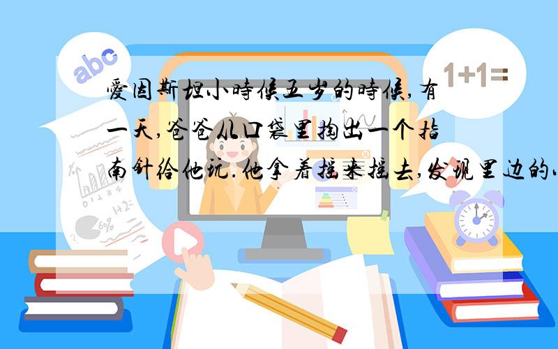 爱因斯坦小时候五岁的时候,有一天,爸爸从口袋里掏出一个指南针给他玩.他拿着摇来摇去,发现里边的小针总是指着一个方向.他想