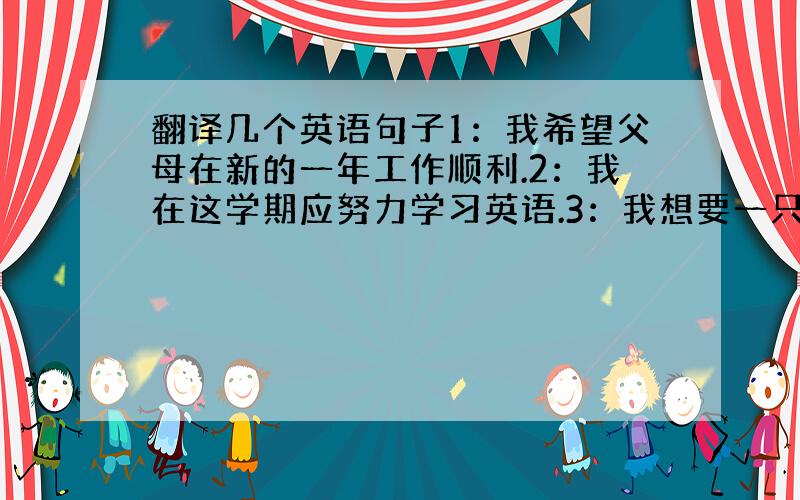 翻译几个英语句子1：我希望父母在新的一年工作顺利.2：我在这学期应努力学习英语.3：我想要一只小狗作为新年礼物