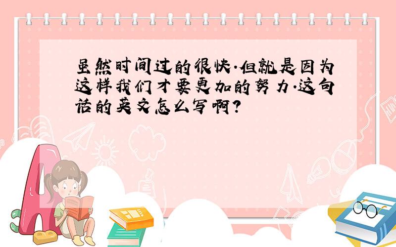 虽然时间过的很快.但就是因为这样我们才要更加的努力.这句话的英文怎么写啊?