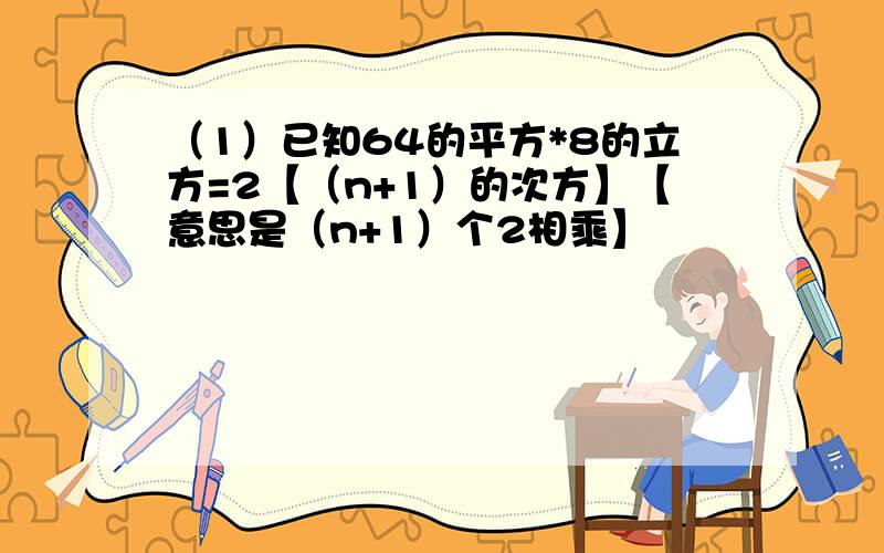 （1）已知64的平方*8的立方=2【（n+1）的次方】【意思是（n+1）个2相乘】