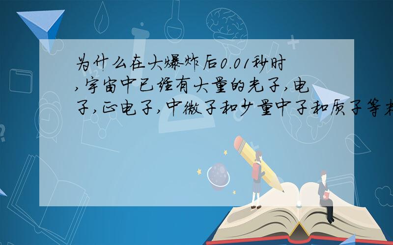 为什么在大爆炸后0.01秒时,宇宙中已经有大量的光子,电子,正电子,中微子和少量中子和质子等粒子呢?