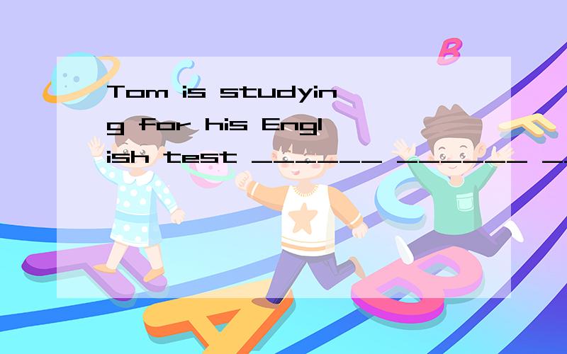 Tom is studying for his English test ______ ______ _______ t