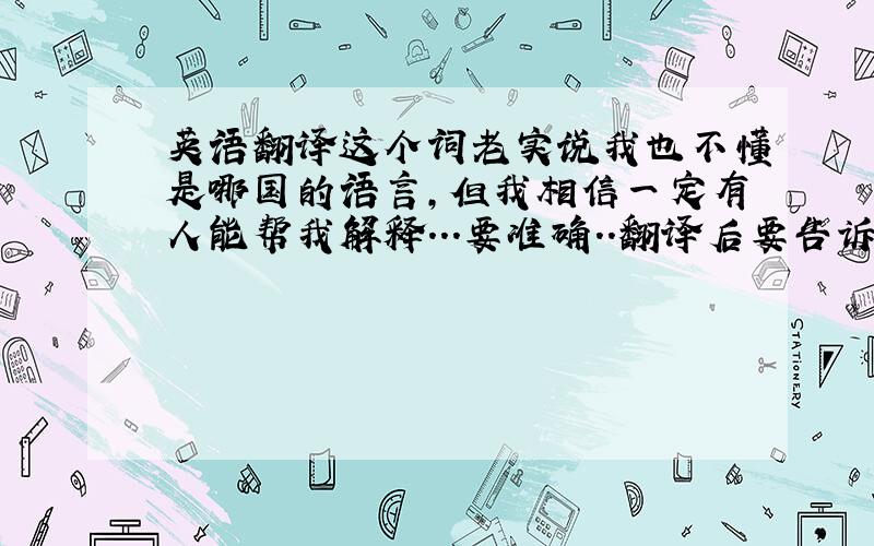 英语翻译这个词老实说我也不懂是哪国的语言,但我相信一定有人能帮我解释...要准确..翻译后要告诉我是从哪个在线翻译的..