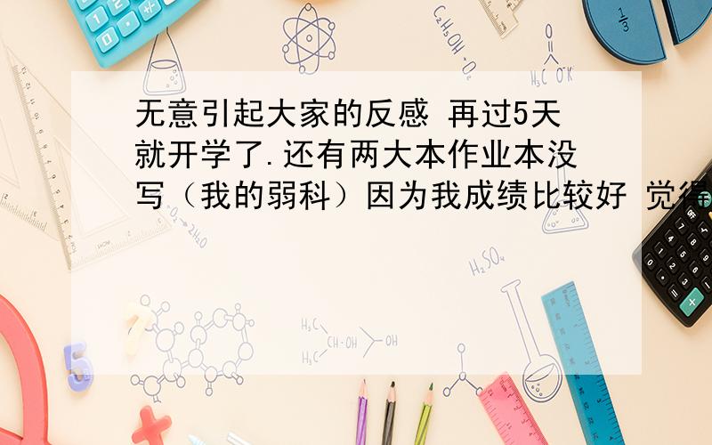 无意引起大家的反感 再过5天就开学了.还有两大本作业本没写（我的弱科）因为我成绩比较好 觉得不写总有点吃亏可是我真的想最