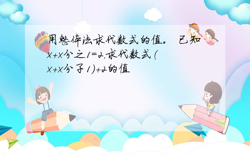 用整体法求代数式的值。 已知x+x分之1=2，求代数式（x+x分子1）+2的值