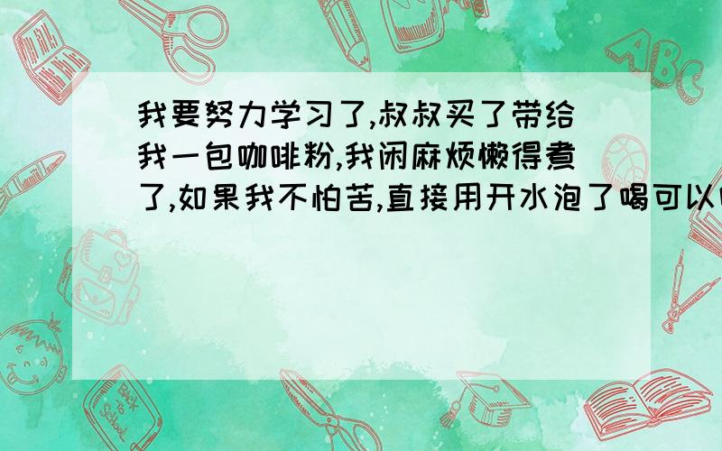 我要努力学习了,叔叔买了带给我一包咖啡粉,我闲麻烦懒得煮了,如果我不怕苦,直接用开水泡了喝可以吗?,这样喝与喝速溶咖啡相