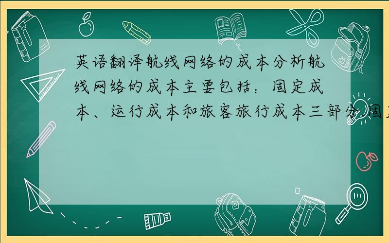 英语翻译航线网络的成本分析航线网络的成本主要包括：固定成本、运行成本和旅客旅行成本三部分.固定成本和运行成本合称为公司运