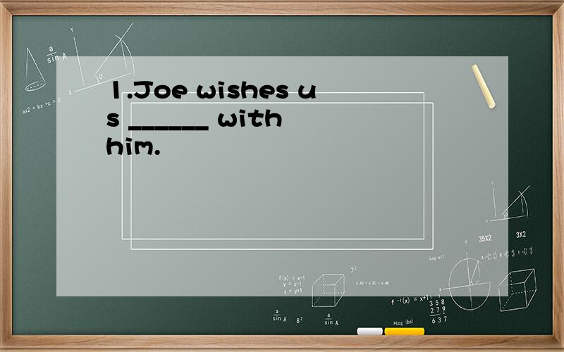 1.Joe wishes us ______ with him.