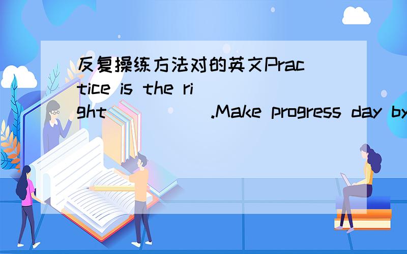 反复操练方法对的英文Practice is the right _____.Make progress day by__