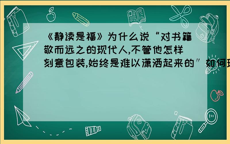 《静读是福》为什么说“对书籍敬而远之的现代人,不管他怎样刻意包装,始终是难以潇洒起来的″如何理解这