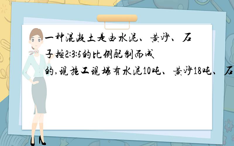 一种混凝土是由水泥、黄沙、石子按2:3:5的比例配制而成的,现施工现场有水泥10吨、黄沙18吨、石子28吨.你认为那种材