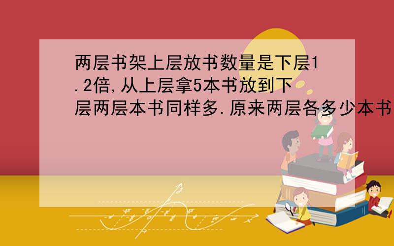 两层书架上层放书数量是下层1.2倍,从上层拿5本书放到下层两层本书同样多.原来两层各多少本书?（解方程