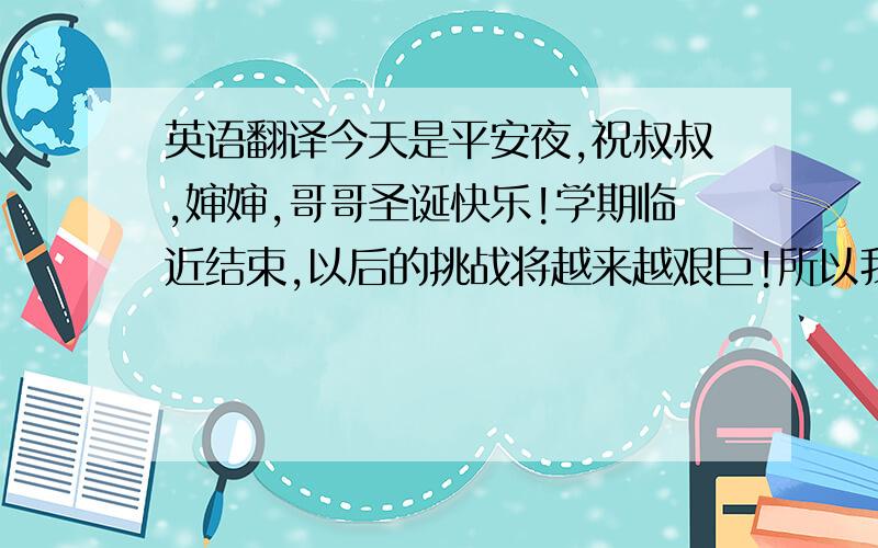 英语翻译今天是平安夜,祝叔叔,婶婶,哥哥圣诞快乐!学期临近结束,以后的挑战将越来越艰巨!所以我必须抓紧时间最后一搏!哥哥