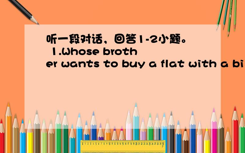 听一段对话，回答1-2小题。 1.Whose brother wants to buy a flat with a bi