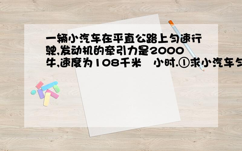 一辆小汽车在平直公路上匀速行驶,发动机的牵引力是2000牛,速度为108千米毎小时.①求小汽车匀速行驶时受到阻力的大小.