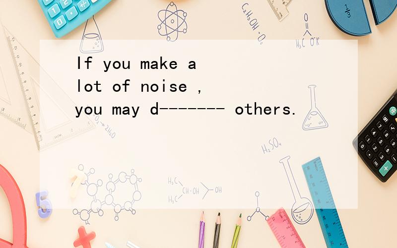 If you make a lot of noise ,you may d------- others.