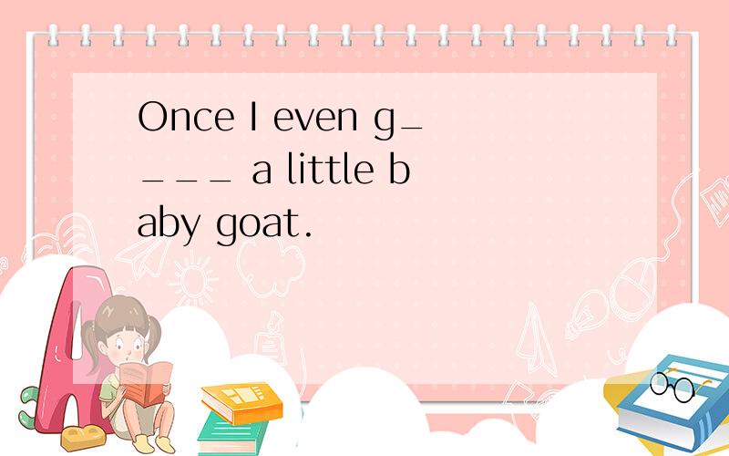 Once I even g____ a little baby goat.