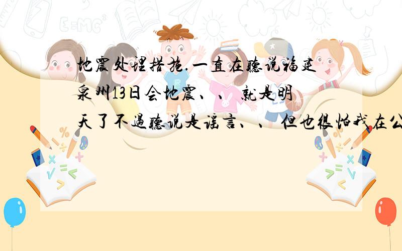 地震处理措施.一直在听说福建泉州13日会地震、、 就是明天了不过听说是谣言、、 但也很怕我在公司高楼上班十几楼的、到时如