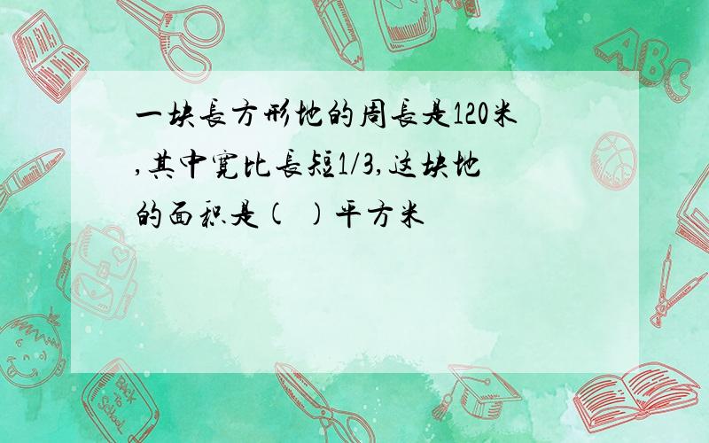 一块长方形地的周长是120米,其中宽比长短1/3,这块地的面积是( )平方米