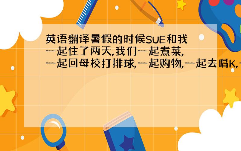 英语翻译暑假的时候SUE和我一起住了两天,我们一起煮菜,一起回母校打排球,一起购物,一起去唱K,一起去拍大头贴.和老朋友