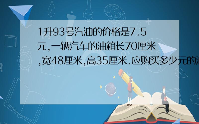 1升93号汽油的价格是7.5元,一辆汽车的油箱长70厘米,宽48厘米,高35厘米.应购买多少元的油才能装满?