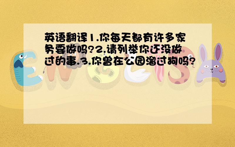 英语翻译1.你每天都有许多家务要做吗?2.请列举你还没做过的事.3.你曾在公园溜过狗吗?