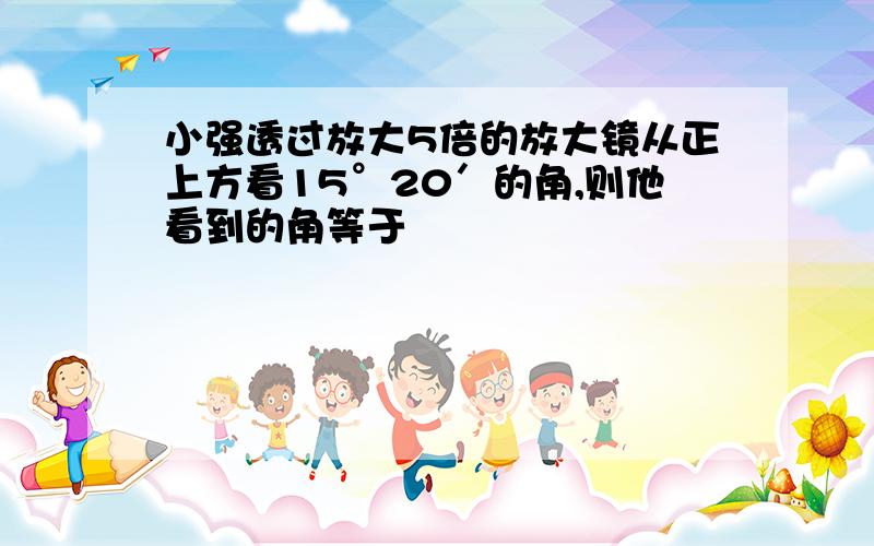 小强透过放大5倍的放大镜从正上方看15°20′的角,则他看到的角等于