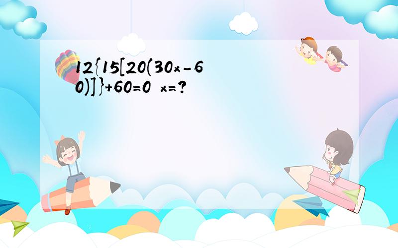 12{15[20(30x-60)]}+60=0 x=?