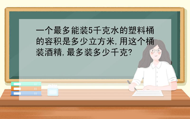 一个最多能装5千克水的塑料桶的容积是多少立方米,用这个桶装酒精,最多装多少千克?