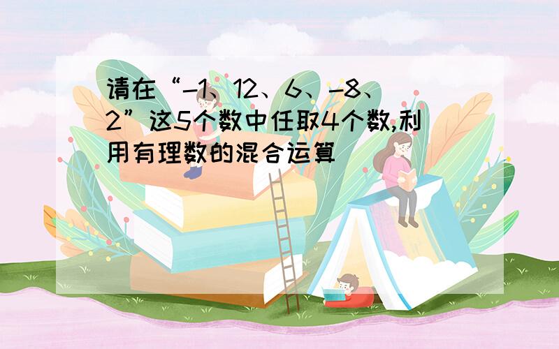 请在“-1、12、6、-8、2”这5个数中任取4个数,利用有理数的混合运算