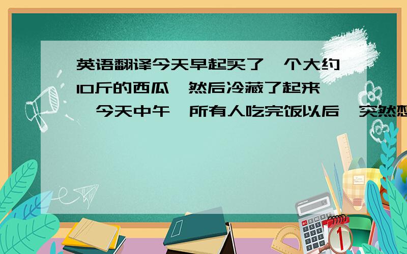 英语翻译今天早起买了一个大约10斤的西瓜,然后冷藏了起来,今天中午,所有人吃完饭以后,突然想起还有西瓜,然后就去把西瓜拿