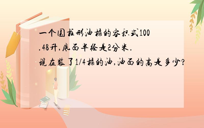 一个圆柱形油桶的容积式100.48升,底面半径是2分米.现在装了1/4桶的油,油面的高是多少?