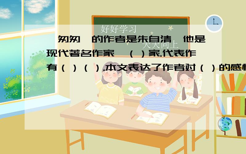 《匆匆》的作者是朱自清,他是现代著名作家,（）家.代表作有（）（）.本文表达了作者对（）的感慨和对