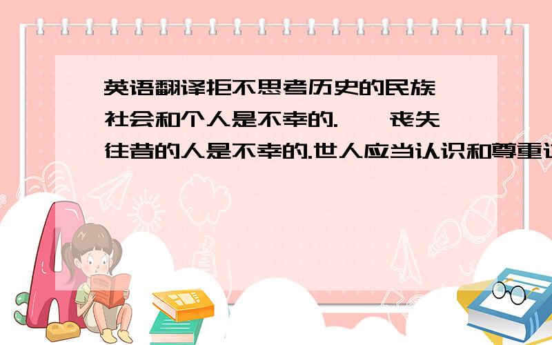 英语翻译拒不思考历史的民族、社会和个人是不幸的.……丧失往昔的人是不幸的.世人应当认识和尊重过去,以便建设符合情理的未来