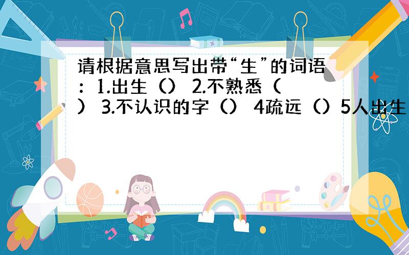 请根据意思写出带“生”的词语：1.出生（） 2.不熟悉（） 3.不认识的字（） 4疏远（）5人出生的日子（）