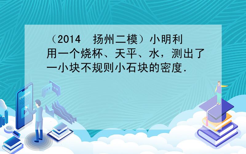 （2014•扬州二模）小明利用一个烧杯、天平、水，测出了一小块不规则小石块的密度．