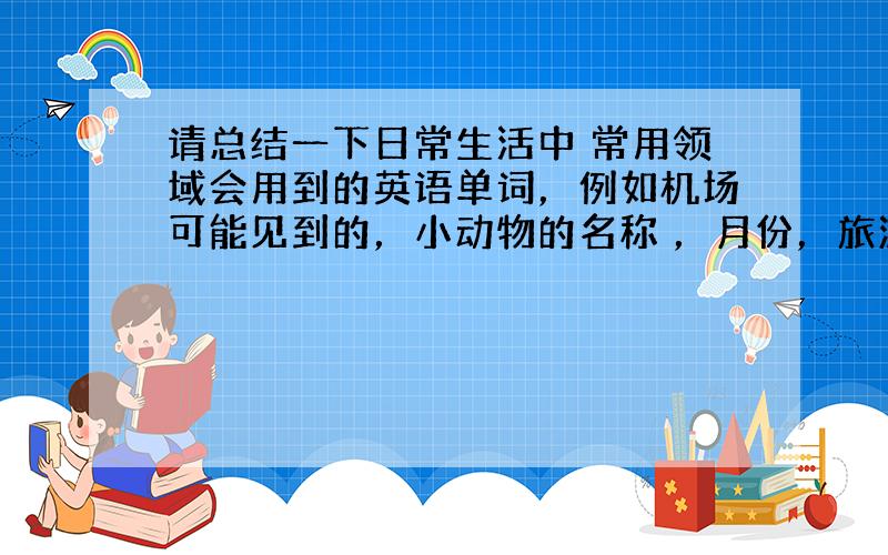 请总结一下日常生活中 常用领域会用到的英语单词，例如机场可能见到的，小动物的名称 ，月份，旅游等等生活的部分……