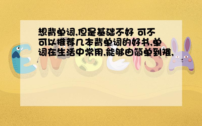 想背单词,但是基础不好 可不可以推荐几本背单词的好书,单词在生活中常用,能够由简单到难,