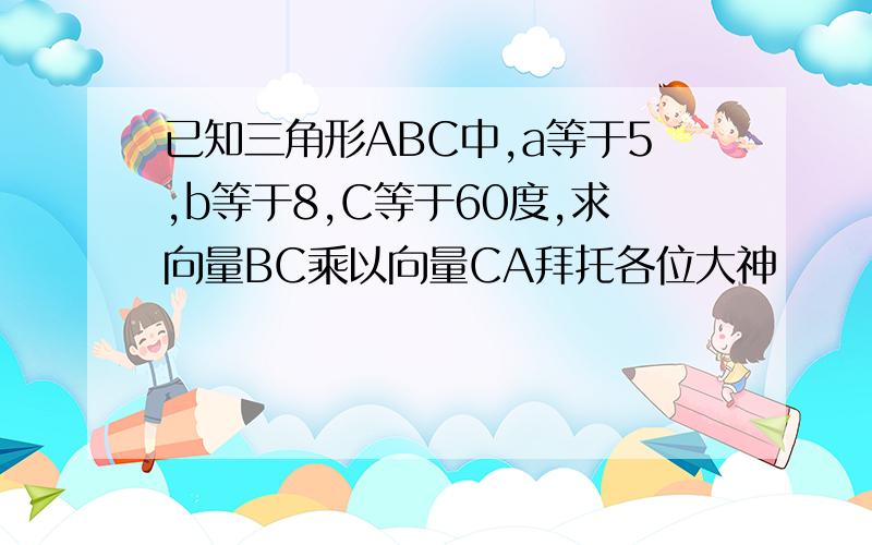 已知三角形ABC中,a等于5,b等于8,C等于60度,求向量BC乘以向量CA拜托各位大神