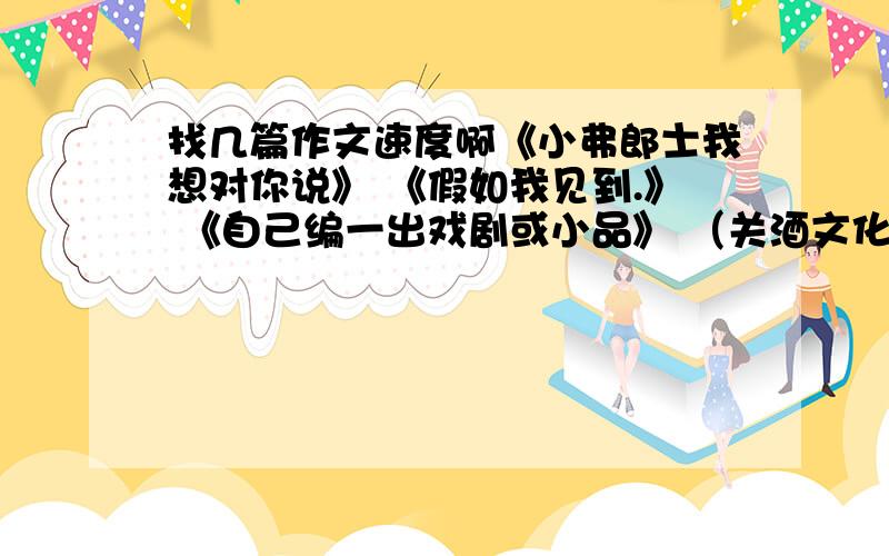 找几篇作文速度啊《小弗郎士我想对你说》 《假如我见到.》 《自己编一出戏剧或小品》 （关酒文化的对联） 《英雄》 （有关