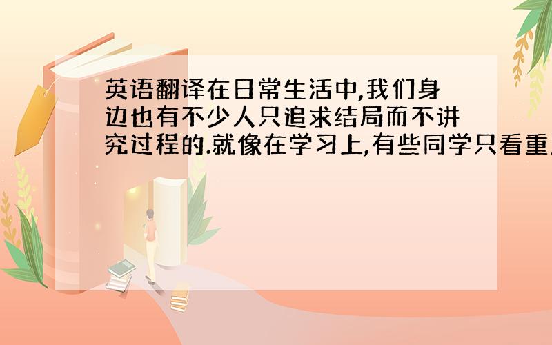 英语翻译在日常生活中,我们身边也有不少人只追求结局而不讲究过程的.就像在学习上,有些同学只看重成绩,而根本不去体味在取得