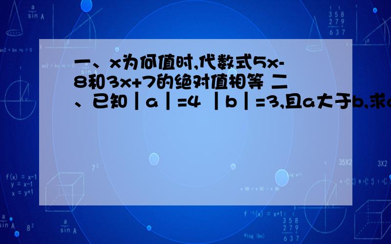 一、x为何值时,代数式5x-8和3x+7的绝对值相等 二、已知｜a｜=4 ｜b｜=3,且a大于b,求a与b的值