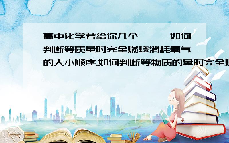 高中化学若给你几个烷烃,如何判断等质量时完全燃烧消耗氧气的大小顺序.如何判断等物质的量时完全燃烧消耗氧气的大小顺序.