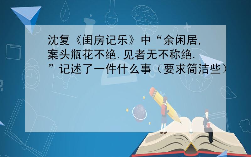 沈复《闺房记乐》中“余闲居,案头瓶花不绝.见者无不称绝.”记述了一件什么事（要求简洁些）