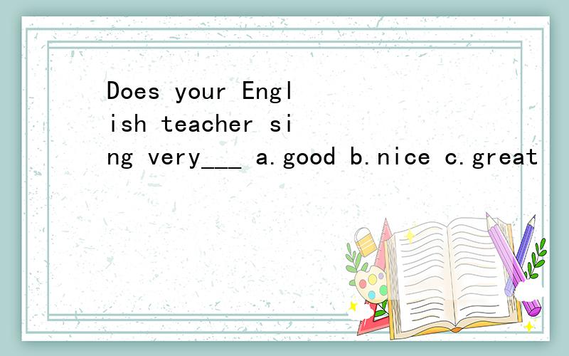 Does your English teacher sing very___ a.good b.nice c.great