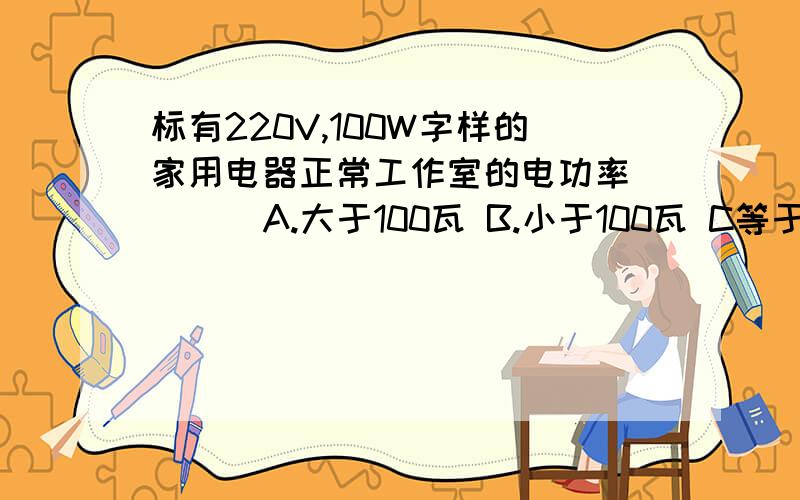 标有220V,100W字样的家用电器正常工作室的电功率 （ ） A.大于100瓦 B.小于100瓦 C等于100瓦 D等