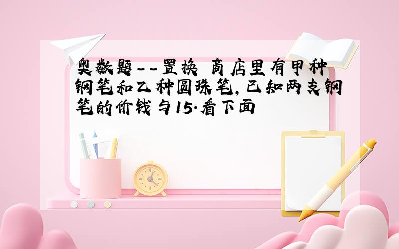 奥数题--置换 商店里有甲种钢笔和乙种圆珠笔,已知两支钢笔的价钱与15.看下面