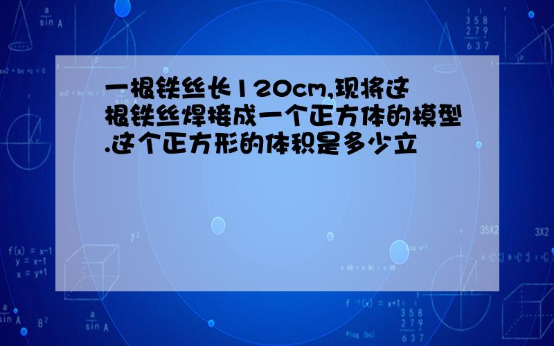 一根铁丝长120cm,现将这根铁丝焊接成一个正方体的模型.这个正方形的体积是多少立