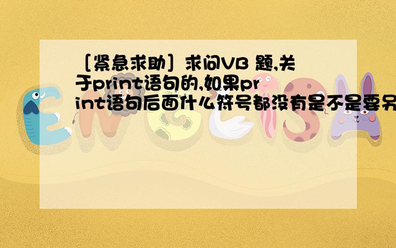 ［紧急求助］求问VB 题,关于print语句的,如果print语句后面什么符号都没有是不是要另起一行,如果有；...